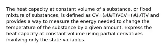 The heat capacity at constant volume of a substance, or fixed mixture of substances, is defined as CV=(∂U∂T)VCV=(∂U∂T)V and provides a way to measure the energy needed to change the temperature of the substance by a given amount. Express the heat capacity at constant volume using partial derivatives involving only the state variables.