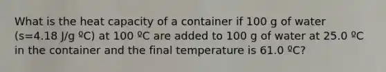 What is the heat capacity of a container if 100 g of water (s=4.18 J/g ºC) at 100 ºC are added to 100 g of water at 25.0 ºC in the container and the final temperature is 61.0 ºC?