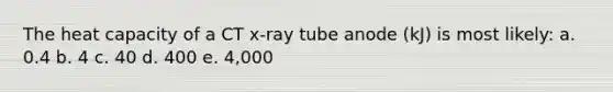 The heat capacity of a CT x-ray tube anode (kJ) is most likely: a. 0.4 b. 4 c. 40 d. 400 e. 4,000