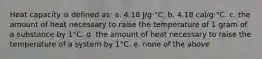 Heat capacity is defined as: a. 4.18 J/g·°C. b. 4.18 cal/g·°C. c. the amount of heat necessary to raise the temperature of 1 gram of a substance by 1°C. d. the amount of heat necessary to raise the temperature of a system by 1°C. e. none of the above