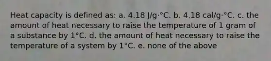 Heat capacity is defined as: a. 4.18 J/g·°C. b. 4.18 cal/g·°C. c. the amount of heat necessary to raise the temperature of 1 gram of a substance by 1°C. d. the amount of heat necessary to raise the temperature of a system by 1°C. e. none of the above