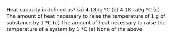 Heat capacity is defined as? (a) 4.18J/g *C (b) 4.18 cal/g *C (c) The amount of heat necessary to raise the temperature of 1 g of substance by 1 *C (d) The amount of heat necessary to raise the temperature of a system by 1 *C (e) None of the above