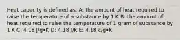 Heat capacity is defined as: A: the amount of heat required to raise the temperature of a substance by 1 K B: the amount of heat required to raise the temperature of 1 gram of substance by 1 K C: 4.18 J/g•K D: 4.18 J/K E: 4.18 c/g•K