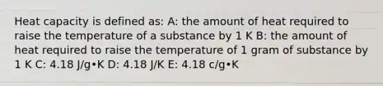 Heat capacity is defined as: A: the amount of heat required to raise the temperature of a substance by 1 K B: the amount of heat required to raise the temperature of 1 gram of substance by 1 K C: 4.18 J/g•K D: 4.18 J/K E: 4.18 c/g•K