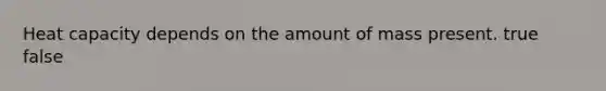 Heat capacity depends on the amount of mass present. true false