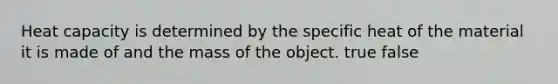 Heat capacity is determined by the specific heat of the material it is made of and the mass of the object. true false