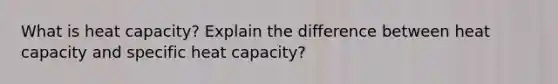 What is heat capacity? Explain the difference between heat capacity and specific heat capacity?