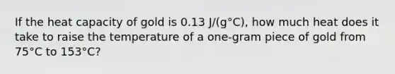 If the heat capacity of gold is 0.13 J/(g°C), how much heat does it take to raise the temperature of a one-gram piece of gold from 75°C to 153°C?