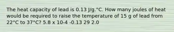 The heat capacity of lead is 0.13 J/g.°C. How many joules of heat would be required to raise the temperature of 15 g of lead from 22°C to 37°C? 5.8 x 10-4 -0.13 29 2.0