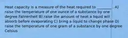 Heat capacity is a measure of the heat required to ________ . A) raise the temperature of one ounce of a substance by one degree Fahrenheit B) raise the amount of heat a liquid will absorb before evaporating C) bring a liquid to change phase D) raise the temperature of one gram of a substance by one degree Celsius