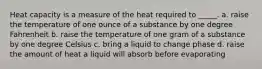 Heat capacity is a measure of the heat required to _____. a. raise the temperature of one ounce of a substance by one degree Fahrenheit b. raise the temperature of one gram of a substance by one degree Celsius c. bring a liquid to change phase d. raise the amount of heat a liquid will absorb before evaporating