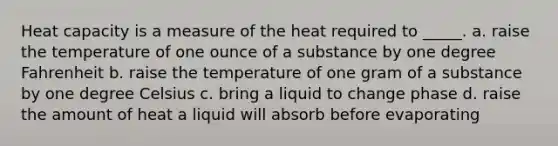 Heat capacity is a measure of the heat required to _____. a. raise the temperature of one ounce of a substance by one degree Fahrenheit b. raise the temperature of one gram of a substance by one degree Celsius c. bring a liquid to change phase d. raise the amount of heat a liquid will absorb before evaporating