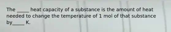 The _____ heat capacity of a substance is the amount of heat needed to change the temperature of 1 mol of that substance by_____ K.