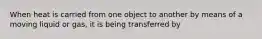 When heat is carried from one object to another by means of a moving liquid or gas, it is being transferred by