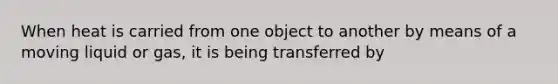 When heat is carried from one object to another by means of a moving liquid or gas, it is being transferred by