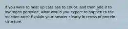 If you were to heat up catalase to 100oC and then add it to hydrogen peroxide, what would you expect to happen to the reaction rate? Explain your answer clearly in terms of protein structure.