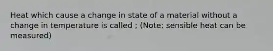 Heat which cause a change in state of a material without a change in temperature is called ; (Note: sensible heat can be measured)