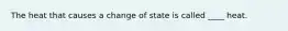 The heat that causes a change of state is called ____ heat.