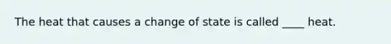 The heat that causes a change of state is called ____ heat.