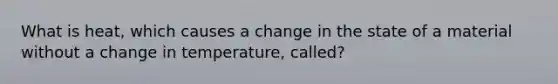 What is heat, which causes a change in the state of a material without a change in temperature, called?