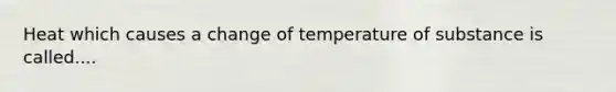 Heat which causes a change of temperature of substance is called....