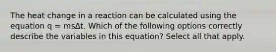 The heat change in a reaction can be calculated using the equation q = msΔt. Which of the following options correctly describe the variables in this equation? Select all that apply.