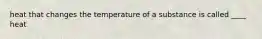 heat that changes the temperature of a substance is called ____ heat