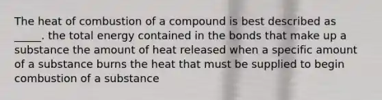 The heat of combustion of a compound is best described as _____. the total energy contained in the bonds that make up a substance the amount of heat released when a specific amount of a substance burns the heat that must be supplied to begin combustion of a substance