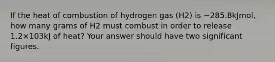 If the heat of combustion of hydrogen gas (H2) is −285.8kJmol, how many grams of H2 must combust in order to release 1.2×103kJ of heat? Your answer should have two significant figures.