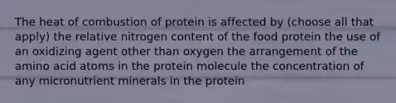 The heat of combustion of protein is affected by (choose all that apply) the relative nitrogen content of the food protein the use of an oxidizing agent other than oxygen the arrangement of the amino acid atoms in the protein molecule the concentration of any micronutrient minerals in the protein