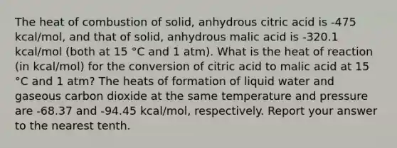 The heat of combustion of solid, anhydrous citric acid is -475 kcal/mol, and that of solid, anhydrous malic acid is -320.1 kcal/mol (both at 15 °C and 1 atm). What is the heat of reaction (in kcal/mol) for the conversion of citric acid to malic acid at 15 °C and 1 atm? The heats of formation of liquid water and gaseous carbon dioxide at the same temperature and pressure are -68.37 and -94.45 kcal/mol, respectively. Report your answer to the nearest tenth.