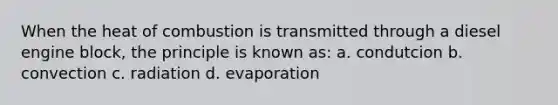 When the heat of combustion is transmitted through a diesel engine block, the principle is known as: a. condutcion b. convection c. radiation d. evaporation