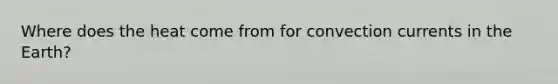 Where does the heat come from for convection currents in the Earth?