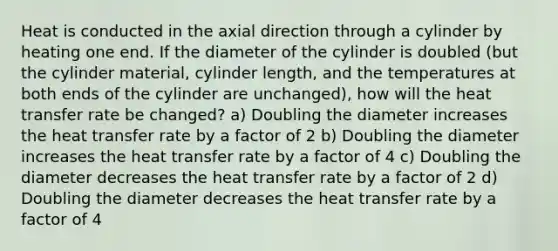 Heat is conducted in the axial direction through a cylinder by heating one end. If the diameter of the cylinder is doubled (but the cylinder material, cylinder length, and the temperatures at both ends of the cylinder are unchanged), how will the heat transfer rate be changed? a) Doubling the diameter increases the heat transfer rate by a factor of 2 b) Doubling the diameter increases the heat transfer rate by a factor of 4 c) Doubling the diameter decreases the heat transfer rate by a factor of 2 d) Doubling the diameter decreases the heat transfer rate by a factor of 4