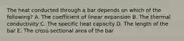 The heat conducted through a bar depends on which of the following? A. The coefficient of linear expansion B. The thermal conductivity C. The specific heat capacity D. The length of the bar E. The cross-sectional area of the bar