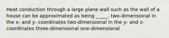 Heat conduction through a large plane wall such as the wall of a house can be approximated as being _____. two-dimensional in the x- and y- coordinates two-dimensional in the y- and z- coordinates three-dimensional one-dimensional