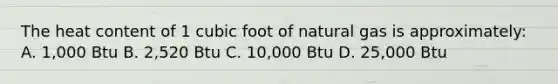 The heat content of 1 cubic foot of natural gas is approximately: A. 1,000 Btu B. 2,520 Btu C. 10,000 Btu D. 25,000 Btu