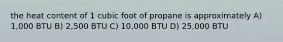 the heat content of 1 cubic foot of propane is approximately A) 1,000 BTU B) 2,500 BTU C) 10,000 BTU D) 25,000 BTU