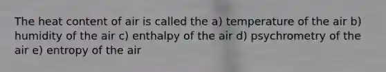 The heat content of air is called the a) temperature of the air b) humidity of the air c) enthalpy of the air d) psychrometry of the air e) entropy of the air