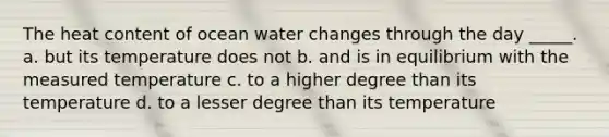 The heat content of ocean water changes through the day _____. a. but its temperature does not b. and is in equilibrium with the measured temperature c. to a higher degree than its temperature d. to a lesser degree than its temperature