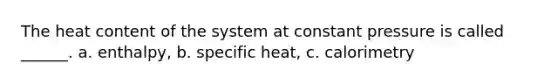 The heat content of the system at constant pressure is called ______. a. enthalpy, b. specific heat, c. calorimetry