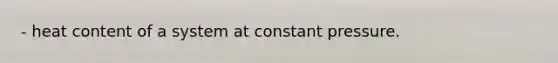 - heat content of a system at constant pressure.