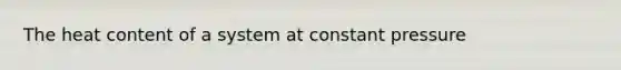 The heat content of a system at constant pressure