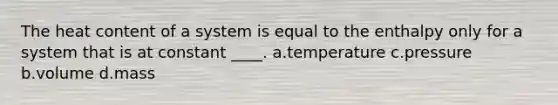 The heat content of a system is equal to the enthalpy only for a system that is at constant ____. a.temperature c.pressure b.volume d.mass