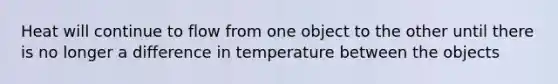 Heat will continue to flow from one object to the other until there is no longer a difference in temperature between the objects