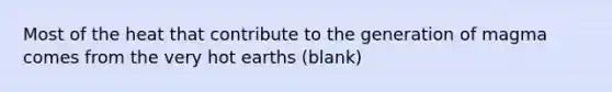 Most of the heat that contribute to the generation of magma comes from the very hot earths (blank)