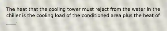 The heat that the cooling tower must reject from the water in the chiller is the cooling load of the conditioned area plus the heat of ____.