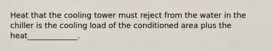 Heat that the cooling tower must reject from the water in the chiller is the cooling load of the conditioned area plus the heat_____________.