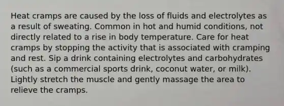 Heat cramps are caused by the loss of fluids and electrolytes as a result of sweating. Common in hot and humid conditions, not directly related to a rise in body temperature. Care for heat cramps by stopping the activity that is associated with cramping and rest. Sip a drink containing electrolytes and carbohydrates (such as a commercial sports drink, coconut water, or milk). Lightly stretch the muscle and gently massage the area to relieve the cramps.