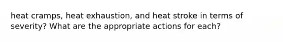 heat cramps, heat exhaustion, and heat stroke in terms of severity? What are the appropriate actions for each?